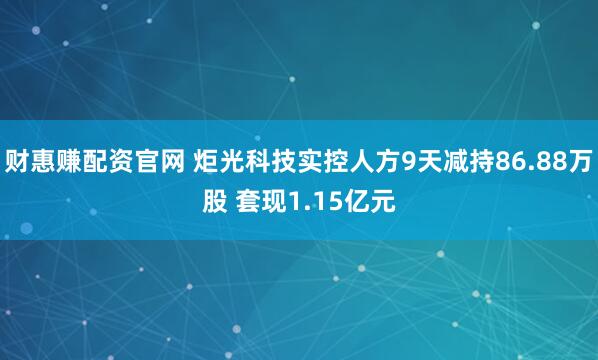 财惠赚配资官网 炬光科技实控人方9天减持86.88万股 套现1.15亿元