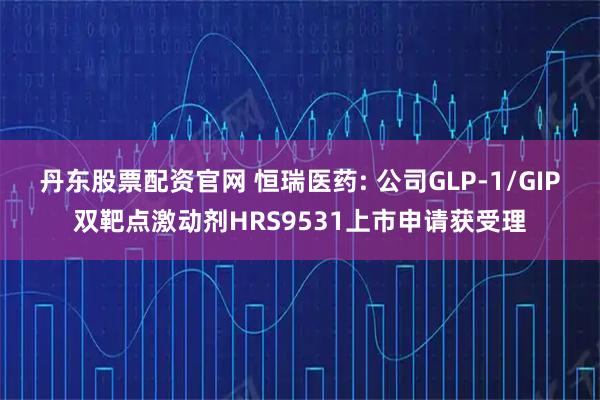 丹东股票配资官网 恒瑞医药: 公司GLP-1/GIP双靶点激动剂HRS9531上市申请获受理
