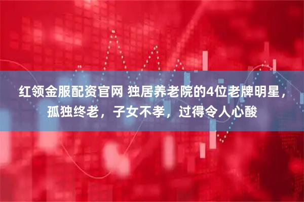 红领金服配资官网 独居养老院的4位老牌明星，孤独终老，子女不孝，过得令人心酸
