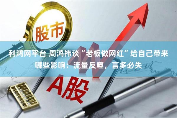 利鸿网平台 周鸿祎谈“老板做网红”给自己带来哪些影响：流量反噬，言多必失