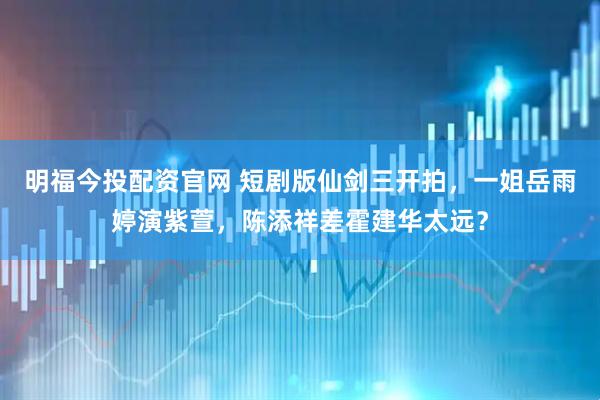 明福今投配资官网 短剧版仙剑三开拍，一姐岳雨婷演紫萱，陈添祥差霍建华太远？