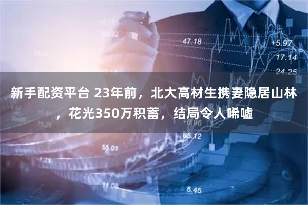新手配资平台 23年前，北大高材生携妻隐居山林，花光350万积蓄，结局令人唏嘘
