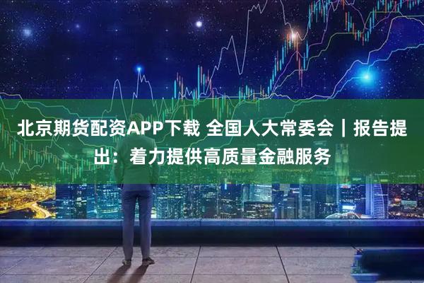北京期货配资APP下载 全国人大常委会｜报告提出：着力提供高质量金融服务