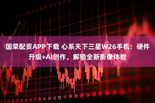 国荣配资APP下载 心系天下三星W26手机：硬件升级+AI创作，解锁全新影像体验