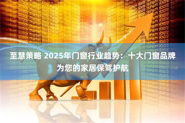 至慧策略 2025年门窗行业趋势：十大门窗品牌为您的家居保驾护航