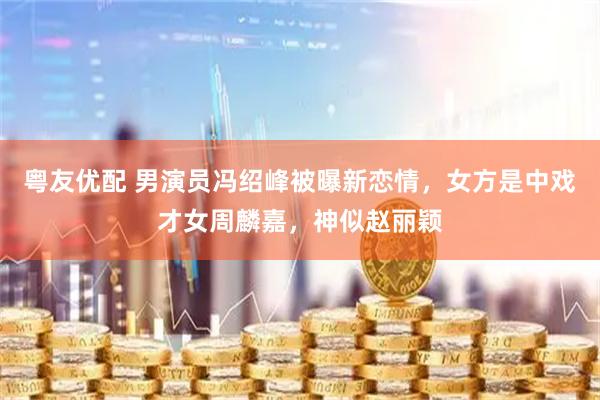 粤友优配 男演员冯绍峰被曝新恋情，女方是中戏才女周麟嘉，神似赵丽颖