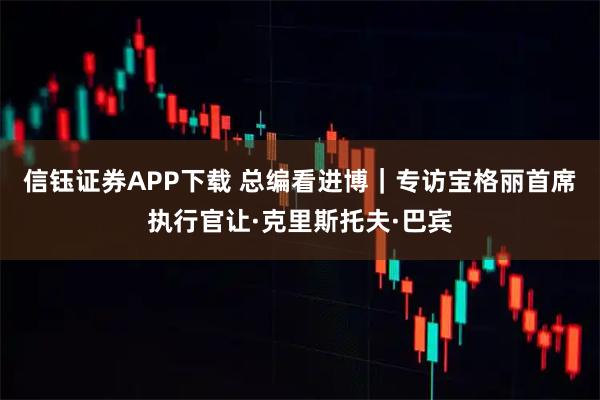 信钰证券APP下载 总编看进博｜专访宝格丽首席执行官让·克里斯托夫·巴宾