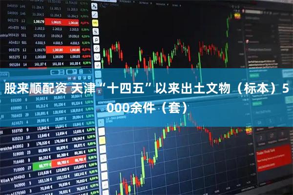 股来顺配资 天津“十四五”以来出土文物（标本）5000余件（套）