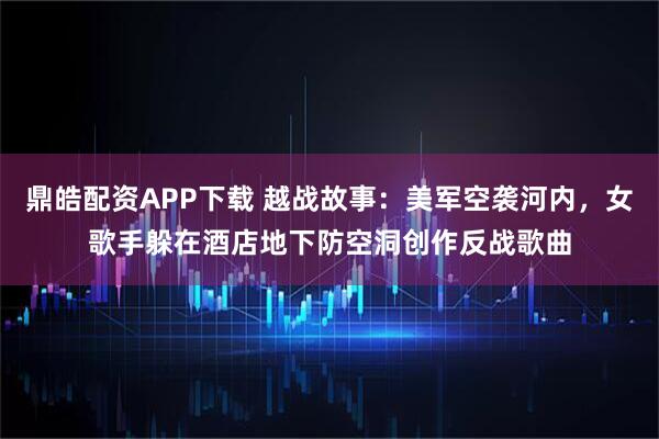 鼎皓配资APP下载 越战故事：美军空袭河内，女歌手躲在酒店地下防空洞创作反战歌曲
