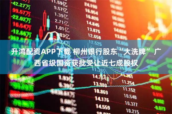 升鸿配资APP下载 柳州银行股东“大洗牌” 广西省级国资获批受让近七成股权
