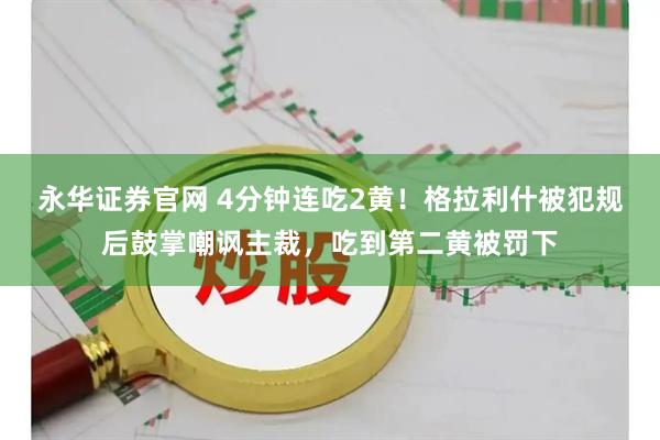 永华证券官网 4分钟连吃2黄！格拉利什被犯规后鼓掌嘲讽主裁，吃到第二黄被罚下