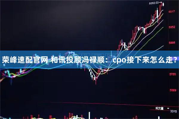 荣峰速配官网 和讯投顾冯禄顺：cpo接下来怎么走？