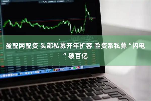 盈配网配资 头部私募开年扩容 险资系私募“闪电”破百亿