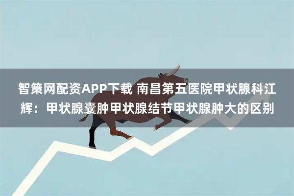 智策网配资APP下载 南昌第五医院甲状腺科江辉：甲状腺囊肿甲状腺结节甲状腺肿大的区别