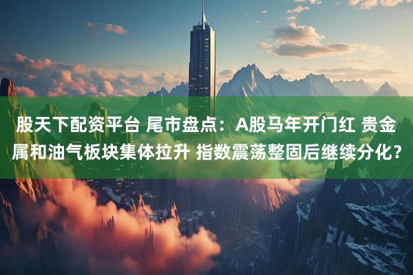 股天下配资平台 尾市盘点：A股马年开门红 贵金属和油气板块集体拉升 指数震荡整固后继续分化？